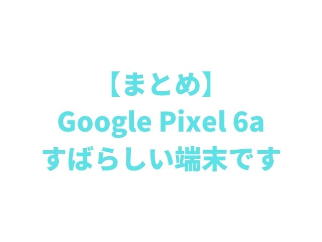 まとめ：Google Pixel 6a、すばらしい端末です。